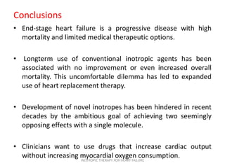 Conclusions
• End-stage heart failure is a progressive disease with high
mortality and limited medical therapeutic options.
• Longterm use of conventional inotropic agents has been
associated with no improvement or even increased overall
mortality. This uncomfortable dilemma has led to expanded
use of heart replacement therapy.
• Development of novel inotropes has been hindered in recent
decades by the ambitious goal of achieving two seemingly
opposing effects with a single molecule.
• Clinicians want to use drugs that increase cardiac output
without increasing myocardial oxygen consumption.INOTROPIC THERAPY FOR HEART FAILURE
 