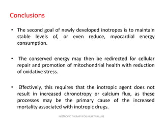 Conclusions
• The second goal of newly developed inotropes is to maintain
stable levels of, or even reduce, myocardial energy
consumption.
• The conserved energy may then be redirected for cellular
repair and promotion of mitochondrial health with reduction
of oxidative stress.
• Effectively, this requires that the inotropic agent does not
result in increased chronotropy or calcium flux, as these
processes may be the primary cause of the increased
mortality associated with inotropic drugs.
INOTROPIC THERAPY FOR HEART FAILURE
 