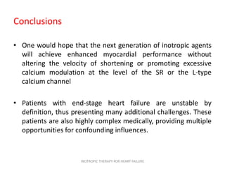 Conclusions
• One would hope that the next generation of inotropic agents
will achieve enhanced myocardial performance without
altering the velocity of shortening or promoting excessive
calcium modulation at the level of the SR or the L-type
calcium channel
• Patients with end-stage heart failure are unstable by
definition, thus presenting many additional challenges. These
patients are also highly complex medically, providing multiple
opportunities for confounding influences.
INOTROPIC THERAPY FOR HEART FAILURE
 