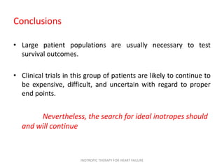 Conclusions
• Large patient populations are usually necessary to test
survival outcomes.
• Clinical trials in this group of patients are likely to continue to
be expensive, difficult, and uncertain with regard to proper
end points.
Nevertheless, the search for ideal inotropes should
and will continue
INOTROPIC THERAPY FOR HEART FAILURE
 