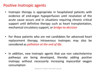 Positive Inotropic agents
• Inotropic therapy is appropriate in hospitalized patients with
evidence of end-organ hypoperfusion until resolution of the
acute cause occurs and in situations requiring chronic critical
support until definitive therapy such as heart transplantation,
mechanical circulatory support, or bridge-to-decision
• For those patients who are not candidates for advanced heart
replacement therapy, intravenous inotropes may also be
considered as palliation at the end of life.
• In addition, new inotropic agents that use non catecholamine
pathways are being developed, thereby adding positive
inotropy without necessarily increasing myocardial oxygen
consumption
INOTROPIC THERAPY FOR HEART FAILURE
 