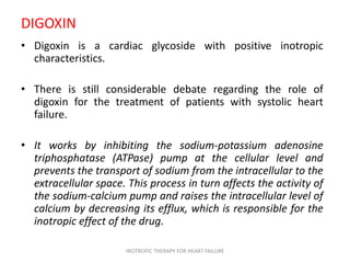 DIGOXIN
• Digoxin is a cardiac glycoside with positive inotropic
characteristics.
• There is still considerable debate regarding the role of
digoxin for the treatment of patients with systolic heart
failure.
• It works by inhibiting the sodium-potassium adenosine
triphosphatase (ATPase) pump at the cellular level and
prevents the transport of sodium from the intracellular to the
extracellular space. This process in turn affects the activity of
the sodium-calcium pump and raises the intracellular level of
calcium by decreasing its efflux, which is responsible for the
inotropic effect of the drug.
INOTROPIC THERAPY FOR HEART FAILURE
 
