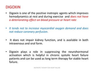 DIGOXIN
• Digoxin is one of the positive inotropic agents which improves
hemodynamics at rest and during exercise and does not have
a deteriorating effect on blood pressure or heart rate
• It tends not to increase myocardial oxygen demand and does
not reduce coronary perfusion.
• It does not impair kidney function, and is available in both
intravenous and oral form.
• Digoxin plays a role in suppressing the neurohormonal
activation which is helpful in chronic systolic heart failure
patients and can be used as long term therapy for stable heart
failure.
INOTROPIC THERAPY FOR HEART FAILURE
 