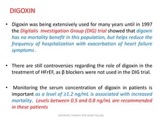 DIGOXIN
• Digoxin was being extensively used for many years until in 1997
the Digitalis Investigation Group (DIG) trial showed that digoxin
has no mortality benefit in this population, but helps reduce the
frequency of hospitalization with exacerbation of heart failure
symptoms .
• There are still controversies regarding the role of digoxin in the
treatment of HFrEF, as β blockers were not used in the DIG trial.
• Monitoring the serum concentration of digoxin in patients is
important as a level of ≥1.2 ng/mL is associated with increased
mortality. Levels between 0.5 and 0.8 ng/mL are recommended
in these patients
INOTROPIC THERAPY FOR HEART FAILURE
 