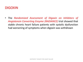 DIGOXIN
• The Randomized Assessment of Digoxin on Inhibitors of
Angiotensin Converting Enzyme (RADIANCE) trial showed that
stable chronic heart failure patients with systolic dysfunction
had worsening of symptoms when digoxin was withdrawn
INOTROPIC THERAPY FOR HEART FAILURE
 