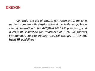DIGOXIN
Currently, the use of digoxin for treatment of HFrEF in
patients symptomatic despite optimal medical therapy has a
class Ila indication in the ACC/AHA 2013 HF guidelines], and
a class IIb indication for treatment of HFrEF in patients
symptomatic despite optimal medical therapy in the ESC
heart HF guidelines
INOTROPIC THERAPY FOR HEART FAILURE
 