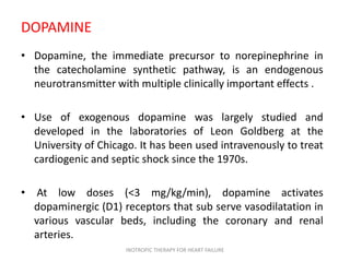 DOPAMINE
• Dopamine, the immediate precursor to norepinephrine in
the catecholamine synthetic pathway, is an endogenous
neurotransmitter with multiple clinically important effects .
• Use of exogenous dopamine was largely studied and
developed in the laboratories of Leon Goldberg at the
University of Chicago. It has been used intravenously to treat
cardiogenic and septic shock since the 1970s.
• At low doses (<3 mg/kg/min), dopamine activates
dopaminergic (D1) receptors that sub serve vasodilatation in
various vascular beds, including the coronary and renal
arteries.
INOTROPIC THERAPY FOR HEART FAILURE
 