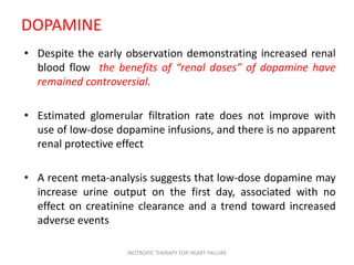 DOPAMINE
• Despite the early observation demonstrating increased renal
blood flow the benefits of “renal doses” of dopamine have
remained controversial.
• Estimated glomerular filtration rate does not improve with
use of low-dose dopamine infusions, and there is no apparent
renal protective effect
• A recent meta-analysis suggests that low-dose dopamine may
increase urine output on the first day, associated with no
effect on creatinine clearance and a trend toward increased
adverse events
INOTROPIC THERAPY FOR HEART FAILURE
 