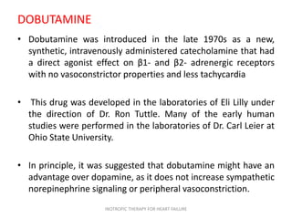 DOBUTAMINE
• Dobutamine was introduced in the late 1970s as a new,
synthetic, intravenously administered catecholamine that had
a direct agonist effect on β1- and β2- adrenergic receptors
with no vasoconstrictor properties and less tachycardia
• This drug was developed in the laboratories of Eli Lilly under
the direction of Dr. Ron Tuttle. Many of the early human
studies were performed in the laboratories of Dr. Carl Leier at
Ohio State University.
• In principle, it was suggested that dobutamine might have an
advantage over dopamine, as it does not increase sympathetic
norepinephrine signaling or peripheral vasoconstriction.
INOTROPIC THERAPY FOR HEART FAILURE
 
