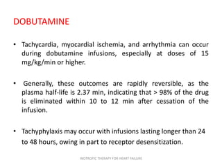 DOBUTAMINE
• Tachycardia, myocardial ischemia, and arrhythmia can occur
during dobutamine infusions, especially at doses of 15
mg/kg/min or higher.
• Generally, these outcomes are rapidly reversible, as the
plasma half-life is 2.37 min, indicating that > 98% of the drug
is eliminated within 10 to 12 min after cessation of the
infusion.
• Tachyphylaxis may occur with infusions lasting longer than 24
to 48 hours, owing in part to receptor desensitization.
INOTROPIC THERAPY FOR HEART FAILURE
 