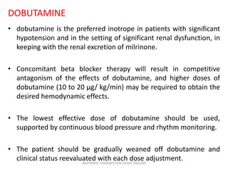 DOBUTAMINE
• dobutamine is the preferred inotrope in patients with significant
hypotension and in the setting of significant renal dysfunction, in
keeping with the renal excretion of milrinone.
• Concomitant beta blocker therapy will result in competitive
antagonism of the effects of dobutamine, and higher doses of
dobutamine (10 to 20 μg/ kg/min) may be required to obtain the
desired hemodynamic effects.
• The lowest effective dose of dobutamine should be used,
supported by continuous blood pressure and rhythm monitoring.
• The patient should be gradually weaned off dobutamine and
clinical status reevaluated with each dose adjustment.INOTROPIC THERAPY FOR HEART FAILURE
 
