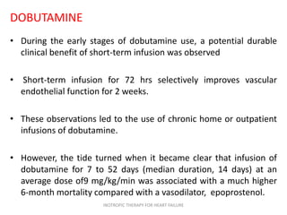 DOBUTAMINE
• During the early stages of dobutamine use, a potential durable
clinical benefit of short-term infusion was observed
• Short-term infusion for 72 hrs selectively improves vascular
endothelial function for 2 weeks.
• These observations led to the use of chronic home or outpatient
infusions of dobutamine.
• However, the tide turned when it became clear that infusion of
dobutamine for 7 to 52 days (median duration, 14 days) at an
average dose of9 mg/kg/min was associated with a much higher
6-month mortality compared with a vasodilator, epoprostenol.
INOTROPIC THERAPY FOR HEART FAILURE
 