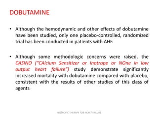 DOBUTAMINE
• Although the hemodynamic and other effects of dobutamine
have been studied, only one placebo-controlled, randomized
trial has been conducted in patients with AHF.
• Although some methodologic concerns were raised, the
CASINO (“CAlcium Sensitizer or Inotrope or NOne in low
output heart failure”) study demonstrate significantly
increased mortality with dobutamine compared with placebo,
consistent with the results of other studies of this class of
agents
INOTROPIC THERAPY FOR HEART FAILURE
 