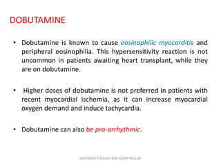 DOBUTAMINE
• Dobutamine is known to cause eosinophilic myocarditis and
peripheral eosinophilia. This hypersensitivity reaction is not
uncommon in patients awaiting heart transplant, while they
are on dobutamine.
• Higher doses of dobutamine is not preferred in patients with
recent myocardial ischemia, as it can increase myocardial
oxygen demand and induce tachycardia.
• Dobutamine can also be pro-arrhythmic.
INOTROPIC THERAPY FOR HEART FAILURE
 