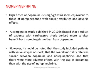 NOREPINEPHRINE
• High doses of dopamine (>3 mg/kg/ min) seem equivalent to
those of norepinephrine with similar attributes and adverse
effects.
• A comparator study published in 2010 indicated that a subset
of patients with cardiogenic shock derived more survival
benefit from norepinephrine than from dopamine.
• However, it should be noted that the study included patients
with various types of shock, that the overall mortality rate was
similar between dopamine and norepinephrine, and that
there were more adverse effects with the use of dopamine
than with the use of norepinephrine.
INOTROPIC THERAPY FOR HEART FAILURE
 