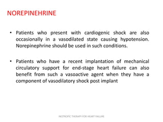 NOREPINEHRINE
• Patients who present with cardiogenic shock are also
occasionally in a vasodilated state causing hypotension.
Norepinephrine should be used in such conditions.
• Patients who have a recent implantation of mechanical
circulatory support for end-stage heart failure can also
benefit from such a vasoactive agent when they have a
component of vasodilatory shock post implant
INOTROPIC THERAPY FOR HEART FAILURE
 