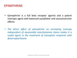 EPINEPHRINE
• Epinephrine is a full beta receptor agonist and a potent
inotropic agent with balanced vasodilator and vasoconstrictor
effects.
• The direct effect of epinephrine on increasing inotropy
independent of myocardial catecholamine stores makes it a
useful agent in the treatment of transplant recipients with
denervated hearts
INOTROPIC THERAPY FOR HEART FAILURE
 
