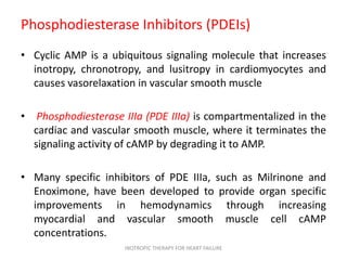 Phosphodiesterase Inhibitors (PDEIs)
• Cyclic AMP is a ubiquitous signaling molecule that increases
inotropy, chronotropy, and lusitropy in cardiomyocytes and
causes vasorelaxation in vascular smooth muscle
• Phosphodiesterase IIIa (PDE IIIa) is compartmentalized in the
cardiac and vascular smooth muscle, where it terminates the
signaling activity of cAMP by degrading it to AMP.
• Many specific inhibitors of PDE IIIa, such as Milrinone and
Enoximone, have been developed to provide organ specific
improvements in hemodynamics through increasing
myocardial and vascular smooth muscle cell cAMP
concentrations.
INOTROPIC THERAPY FOR HEART FAILURE
 