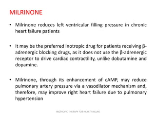 MILRINONE
• Milrinone reduces left ventricular filling pressure in chronic
heart failure patients
• It may be the preferred inotropic drug for patients receiving β-
adrenergic blocking drugs, as it does not use the β-adrenergic
receptor to drive cardiac contractility, unlike dobutamine and
dopamine.
• Milrinone, through its enhancement of cAMP, may reduce
pulmonary artery pressure via a vasodilator mechanism and,
therefore, may improve right heart failure due to pulmonary
hypertension
INOTROPIC THERAPY FOR HEART FAILURE
 