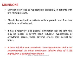 MILRINONE
• Milrinone can lead to hypotension, especially in patients with
low filling pressure.
• Should be avoided in patients with impaired renal function,
as it is is renally cleared.
• It has a relatively long plasma elimination half-life (50 min,
may be longer in severe heart failure).If hypotension or
arrhythmia occurs, these adverse effects may persist for
hours.
• A bolus infusion can sometimes cause hypotension and is not
recommended. An initial continuous infusion dose of 0.125
mg/kg/min is generally reasonable.INOTROPIC THERAPY FOR HEART FAILURE
 