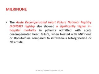 MILRINONE
• The Acute Decompensated Heart Failure National Registry
(ADHERE) registry also showed a significantly higher in-
hospital mortality in patients admitted with acute
decompensated heart failure, when treated with Milrinone
or Dobutamine compared to intravenous Nitroglycerine or
Nesiritide.
INOTROPIC THERAPY FOR HEART FAILURE
 