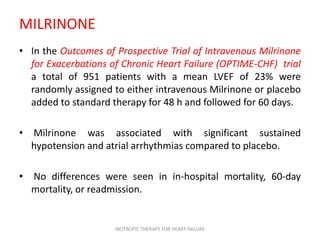 MILRINONE
• In the Outcomes of Prospective Trial of Intravenous Milrinone
for Exacerbations of Chronic Heart Failure (OPTIME-CHF) trial
a total of 951 patients with a mean LVEF of 23% were
randomly assigned to either intravenous Milrinone or placebo
added to standard therapy for 48 h and followed for 60 days.
• Milrinone was associated with significant sustained
hypotension and atrial arrhythmias compared to placebo.
• No differences were seen in in-hospital mortality, 60-day
mortality, or readmission.
INOTROPIC THERAPY FOR HEART FAILURE
 