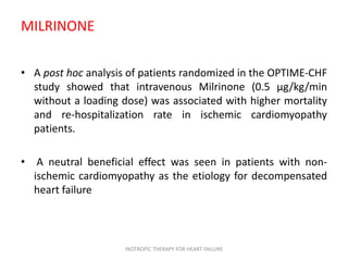 MILRINONE
• A post hoc analysis of patients randomized in the OPTIME-CHF
study showed that intravenous Milrinone (0.5 μg/kg/min
without a loading dose) was associated with higher mortality
and re-hospitalization rate in ischemic cardiomyopathy
patients.
• A neutral beneficial effect was seen in patients with non-
ischemic cardiomyopathy as the etiology for decompensated
heart failure
INOTROPIC THERAPY FOR HEART FAILURE
 