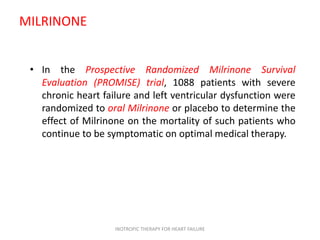 MILRINONE
• In the Prospective Randomized Milrinone Survival
Evaluation (PROMISE) trial, 1088 patients with severe
chronic heart failure and left ventricular dysfunction were
randomized to oral Milrinone or placebo to determine the
effect of Milrinone on the mortality of such patients who
continue to be symptomatic on optimal medical therapy.
INOTROPIC THERAPY FOR HEART FAILURE
 