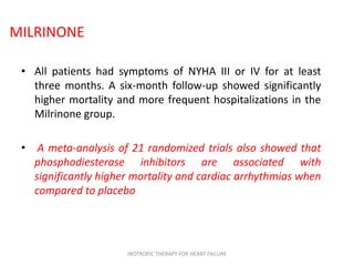 MILRINONE
• All patients had symptoms of NYHA III or IV for at least
three months. A six-month follow-up showed significantly
higher mortality and more frequent hospitalizations in the
Milrinone group.
• A meta-analysis of 21 randomized trials also showed that
phosphodiesterase inhibitors are associated with
significantly higher mortality and cardiac arrhythmias when
compared to placebo
INOTROPIC THERAPY FOR HEART FAILURE
 
