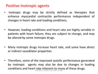 Positive Inotropic agents
• Inotropic drugs may be strictly defined as therapies that
enhance myocardial contractile performance independent of
changes in heart rate and loading conditions.
• However, loading conditions and heart rate are highly variable in
patients with heart failure; they are subject to change, and may
be altered by some inotropic drugs.
• Many inotropic drugs increase heart rate, and some have direct
or indirect vasodilator properties.
• Therefore, some of the improved systolic performance generated
by inotropic agents may also be due to changes in loading
conditions and heart rate inherent to many of these drugs.INOTROPIC THERAPY FOR HEART FAILURE
 