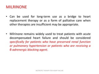 MILRINONE
• Can be used for long-term use as a bridge to heart
replacement therapy or as a form of palliative care when
other therapies are insufficient may be appropriate.
• Milrinone remains widely used to treat patients with acute
decompensated heart failure and should be considered
specifically for patients who have preserved renal function
or pulmonary hypertension or patients who are receiving a
β-adrenergic blocking agent.
INOTROPIC THERAPY FOR HEART FAILURE
 
