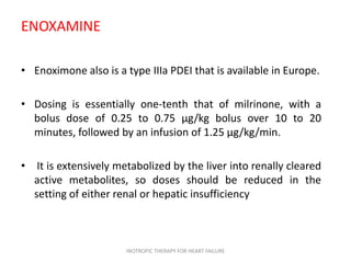 ENOXAMINE
• Enoximone also is a type IIIa PDEI that is available in Europe.
• Dosing is essentially one-tenth that of milrinone, with a
bolus dose of 0.25 to 0.75 μg/kg bolus over 10 to 20
minutes, followed by an infusion of 1.25 μg/kg/min.
• It is extensively metabolized by the liver into renally cleared
active metabolites, so doses should be reduced in the
setting of either renal or hepatic insufficiency
INOTROPIC THERAPY FOR HEART FAILURE
 