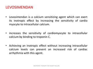 LEVOSIMENDAN
• Levosimendan is a calcium sensitizing agent which can exert
its inotropic effect by increasing the sensitivity of cardio
myocyte to intracellular calcium.
• increases the sensitivity of cardiomyocyte to intracellular
calcium by binding to troponin C.
• Achieving an inotropic effect without increasing intracellular
calcium levels can prevent an increased risk of cardiac
arrhythmia with this agent.
INOTROPIC THERAPY FOR HEART FAILURE
 