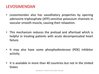 LEVOSIMENDAN
• Levosimendan also has vasodilatory properties by opening
adenosine triphosphate (ATP)-sensitive potassium channels in
vascular smooth muscle, causing their relaxation.
• This mechanism reduces the preload and afterload which is
helpful in treating patients with acute decompensated heart
failure.
• It may also have some phosphodiesterase (PDE) inhibitor
activity.
• It is available in more than 40 countries but not in the United
States
INOTROPIC THERAPY FOR HEART FAILURE
 