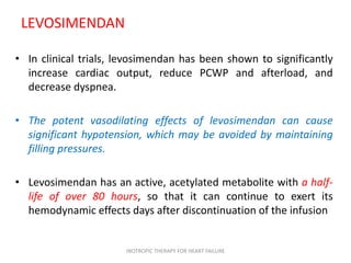 LEVOSIMENDAN
• In clinical trials, levosimendan has been shown to significantly
increase cardiac output, reduce PCWP and afterload, and
decrease dyspnea.
• The potent vasodilating effects of levosimendan can cause
significant hypotension, which may be avoided by maintaining
filling pressures.
• Levosimendan has an active, acetylated metabolite with a half-
life of over 80 hours, so that it can continue to exert its
hemodynamic effects days after discontinuation of the infusion
INOTROPIC THERAPY FOR HEART FAILURE
 