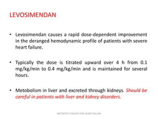 LEVOSIMENDAN
• Levosimendan causes a rapid dose-dependent improvement
in the deranged hemodynamic profile of patients with severe
heart failure.
• Typically the dose is titrated upward over 4 h from 0.1
mg/kg/min to 0.4 mg/kg/min and is maintained for several
hours.
• Metobolism in liver and excreted through kidneys. Should be
careful in patients with liver and kidney disorders.
INOTROPIC THERAPY FOR HEART FAILURE
 