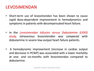 LEVOSIMENDAN
• Short-term use of levosimendan has been shown to cause
rapid dose-dependent improvement in hemodynamics and
symptoms in patients with decompensated heart failure.
• In the Levosimendan Infusion versus Dobutamine (LIDO)
study, intravenous levosimendan was compared with
dobutamine in severe low-output heart failure patients.
• A hemodynamic improvement (increase in cardiac output
and decrease in PCWP) was associated with a lower mortality
at one- and six-months with levosimendan compared to
dobutamine.
INOTROPIC THERAPY FOR HEART FAILURE
 