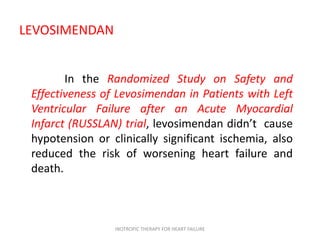 LEVOSIMENDAN
In the Randomized Study on Safety and
Effectiveness of Levosimendan in Patients with Left
Ventricular Failure after an Acute Myocardial
Infarct (RUSSLAN) trial, levosimendan didn’t cause
hypotension or clinically significant ischemia, also
reduced the risk of worsening heart failure and
death.
INOTROPIC THERAPY FOR HEART FAILURE
 