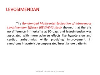 LEVOSIMENDAN
The Randomized Multicenter Evaluation of Intravenous
Levosimendan Efficacy (REVIVE-II) study showed that there is
no difference in mortality at 90 days and levosimendan was
associated with more adverse effects like hypotension and
cardiac arrhythmias while providing improvement in
symptoms in acutely decompensated heart failure patients
INOTROPIC THERAPY FOR HEART FAILURE
 
