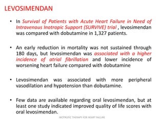 LEVOSIMENDAN
• In Survival of Patients with Acute Heart Failure in Need of
Intravenous Inotropic Support (SURVIVE) trial , levosimendan
was compared with dobutamine in 1,327 patients.
• An early reduction in mortality was not sustained through
180 days, but levosimendan was associated with a higher
incidence of atrial fibrillation and lower incidence of
worsening heart failure compared with dobutamine
• Levosimendan was associated with more peripheral
vasodilation and hypotension than dobutamine.
• Few data are available regarding oral levosimendan, but at
least one study indicated improved quality of life scores with
oral levosimendan.
INOTROPIC THERAPY FOR HEART FAILURE
 