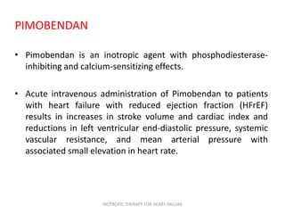 PIMOBENDAN
• Pimobendan is an inotropic agent with phosphodiesterase-
inhibiting and calcium-sensitizing effects.
• Acute intravenous administration of Pimobendan to patients
with heart failure with reduced ejection fraction (HFrEF)
results in increases in stroke volume and cardiac index and
reductions in left ventricular end-diastolic pressure, systemic
vascular resistance, and mean arterial pressure with
associated small elevation in heart rate.
INOTROPIC THERAPY FOR HEART FAILURE
 
