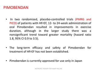PIMOBENDAN
• In two randomized, placebo-controlled trials (PMRG and
PICO) of patients with HFrEF, 12- to 24-week administration of
oral Pimobendan resulted in improvements in exercise
duration, although in the larger study there was a
nonsignificant trend toward greater mortality (hazard ratio
1.8, 95% CI 0.9 to 3.5).
• The long-term efficacy and safety of Pimobendan for
treatment of HFrEF has not been established.
• Pimobendan is currently approved for use only in Japan
INOTROPIC THERAPY FOR HEART FAILURE
 