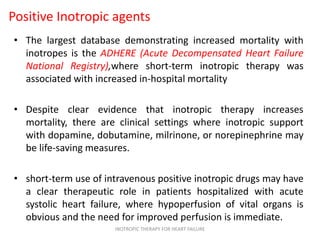 Positive Inotropic agents
• The largest database demonstrating increased mortality with
inotropes is the ADHERE (Acute Decompensated Heart Failure
National Registry),where short-term inotropic therapy was
associated with increased in-hospital mortality
• Despite clear evidence that inotropic therapy increases
mortality, there are clinical settings where inotropic support
with dopamine, dobutamine, milrinone, or norepinephrine may
be life-saving measures.
• short-term use of intravenous positive inotropic drugs may have
a clear therapeutic role in patients hospitalized with acute
systolic heart failure, where hypoperfusion of vital organs is
obvious and the need for improved perfusion is immediate.
INOTROPIC THERAPY FOR HEART FAILURE
 