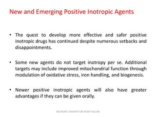 New and Emerging Positive Inotropic Agents
• The quest to develop more effective and safer positive
inotropic drugs has continued despite numerous setbacks and
disappointments.
• Some new agents do not target inotropy per se. Additional
targets may include improved mitochondrial function through
modulation of oxidative stress, iron handling, and biogenesis.
• Newer positive inotropic agents will also have greater
advantages if they can be given orally.
INOTROPIC THERAPY FOR HEART FAILURE
 