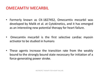 OMECAMTIV MECARBIL
• Formerly known as CK-1827452, Omecamtiv mecarbil was
developed by Malik et al. at Cytokinetics, and it has emerged
as an interesting new potential therapy for heart failure.
• Omecamtiv mecarbil is the first selective cardiac myosin
activator to be studied in humans
• These agents increase the transition rate from the weakly
bound to the strongly bound state necessary for initiation of a
force-generating power stroke.
INOTROPIC THERAPY FOR HEART FAILURE
 