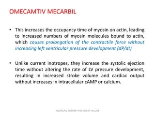 OMECAMTIV MECARBIL
• This increases the occupancy time of myosin on actin, leading
to increased numbers of myosin molecules bound to actin,
which causes prolongation of the contractile force without
increasing left ventricular pressure development (dP/dt)
• Unlike current inotropes, they increase the systolic ejection
time without altering the rate of LV pressure development,
resulting in increased stroke volume and cardiac output
without increases in intracellular cAMP or calcium.
INOTROPIC THERAPY FOR HEART FAILURE
 