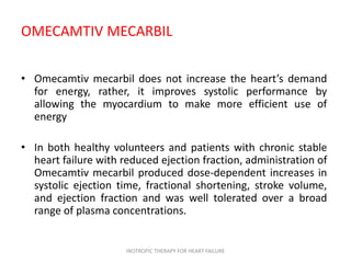 OMECAMTIV MECARBIL
• Omecamtiv mecarbil does not increase the heart’s demand
for energy, rather, it improves systolic performance by
allowing the myocardium to make more efficient use of
energy
• In both healthy volunteers and patients with chronic stable
heart failure with reduced ejection fraction, administration of
Omecamtiv mecarbil produced dose-dependent increases in
systolic ejection time, fractional shortening, stroke volume,
and ejection fraction and was well tolerated over a broad
range of plasma concentrations.
INOTROPIC THERAPY FOR HEART FAILURE
 