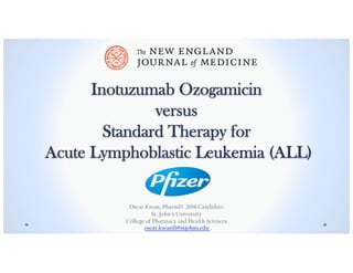 Inotuzumab Ozogamicin
versus
Standard Therapy for
Acute Lymphoblastic Leukemia (ALL)
Oscar Kwan, PharmD. 2018 Candidate
St. John’s University
College of Pharmacy and Health Sciences
oscar.kwan11@stjohns.edu
 