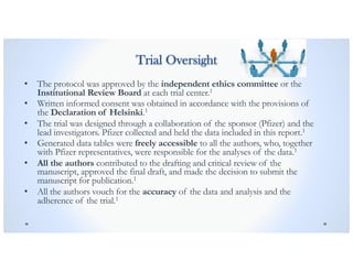 Trial Oversight
• The protocol was approved by the independent ethics committee or the
Institutional Review Board at each trial center.1
• Written informed consent was obtained in accordance with the provisions of
the Declaration of Helsinki.1
• The trial was designed through a collaboration of the sponsor (Pfizer) and the
lead investigators. Pfizer collected and held the data included in this report.1
• Generated data tables were freely accessible to all the authors, who, together
with Pfizer representatives, were responsible for the analyses of the data.1
• All the authors contributed to the drafting and critical review of the
manuscript, approved the final draft, and made the decision to submit the
manuscript for publication.1
• All the authors vouch for the accuracy of the data and analysis and the
adherence of the trial.1
 