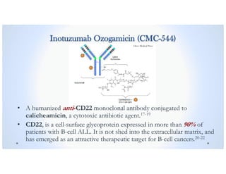 Inotuzumab Ozogamicin (CMC-544)
• A humanized anti-CD22 monoclonal antibody conjugated to
calicheamicin, a cytotoxic antibiotic agent.17-19
• CD22, is a cell-surface glycoprotein expressed in more than 90% of
patients with B-cell ALL. It is not shed into the extracellular matrix, and
has emerged as an attractive therapeutic target for B-cell cancers.20-22
Dove Medical Press
 